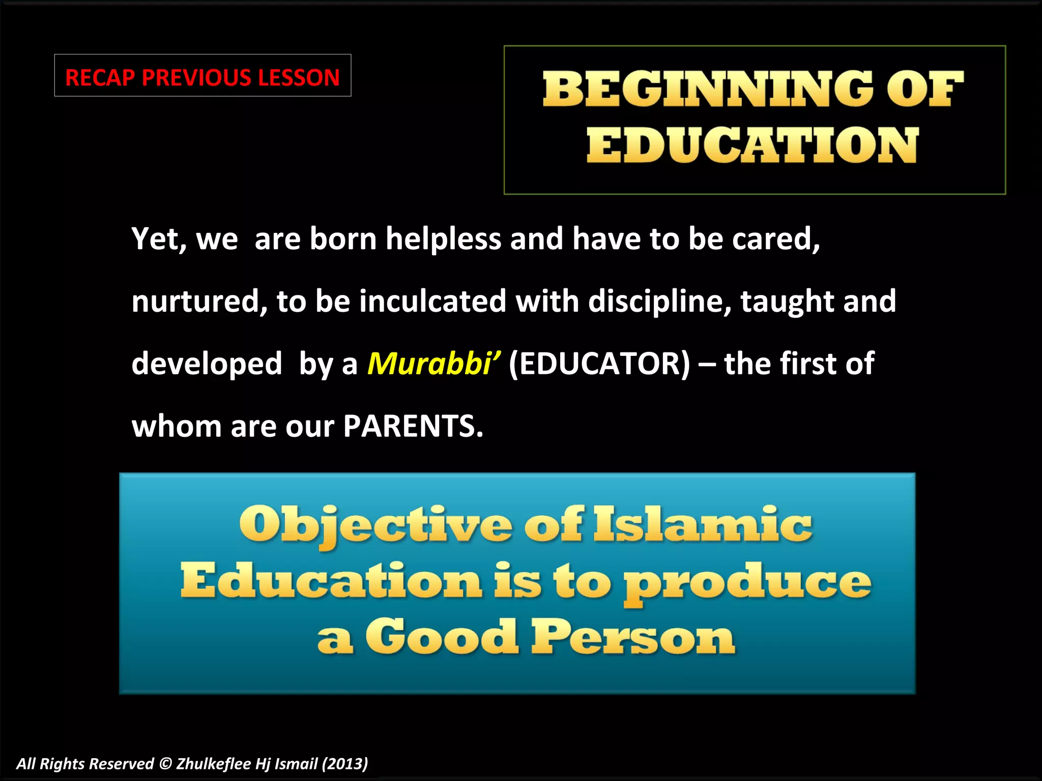 RECAP PREVIOUS LESSON

Yet, we are born helpless and have to be cared,
nurtured, to be inculcated with discipline, taught and
developed by a Murabbi’ (EDUCATOR) – the first of
whom are our PARENTS.

All Rights Reserved © Zhulkeflee Hj Ismail (2013)

 