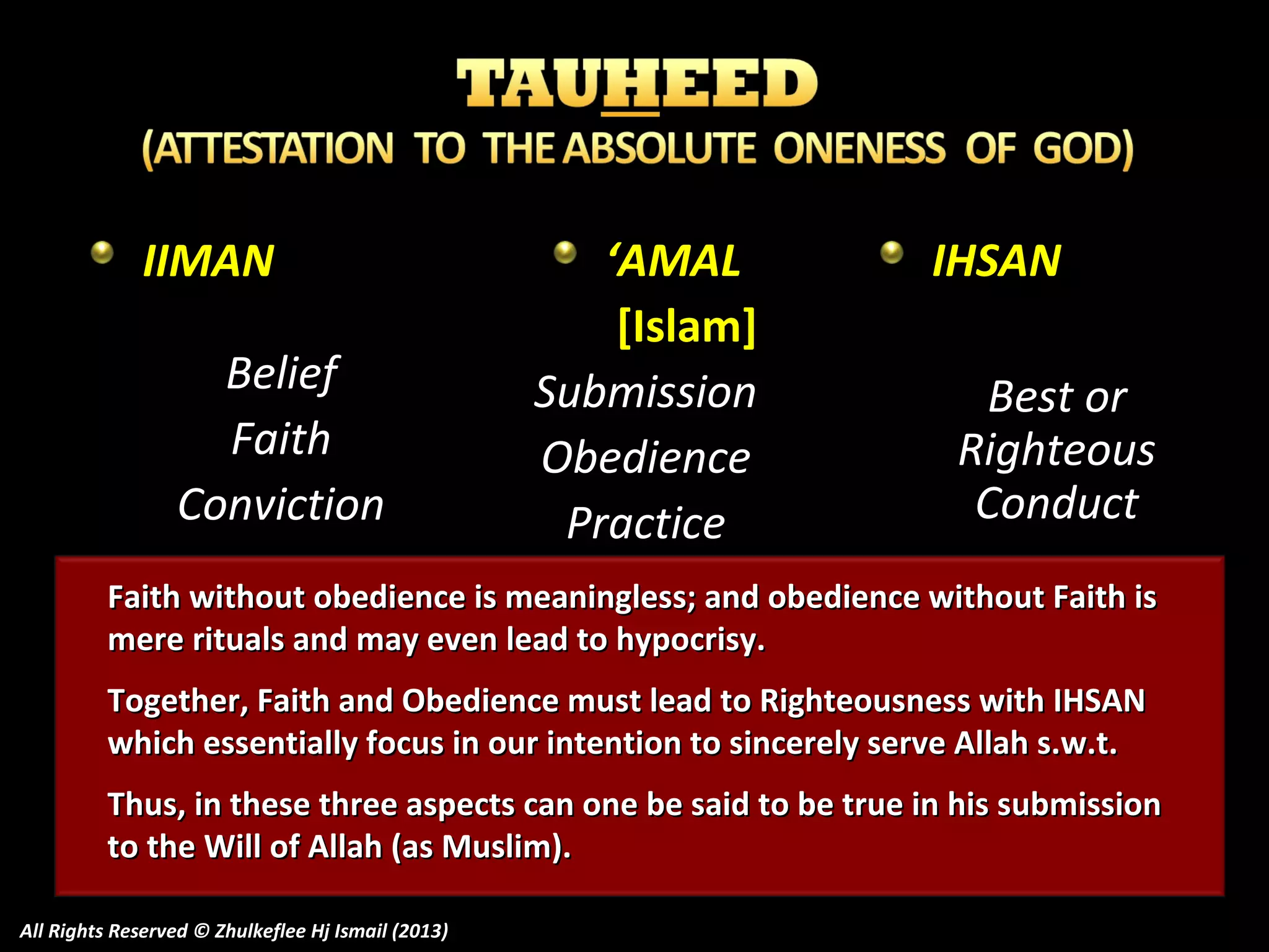 IIMAN
Belief
Faith
Conviction

‘AMAL
[Islam]
Submission
Obedience
Practice

IHSAN
Best or
Righteous
Conduct

Faith without obedience is meaningless; and obedience without Faith is
mere rituals and may even lead to hypocrisy.
Together, Faith and Obedience must lead to Righteousness with IHSAN
which essentially focus in our intention to sincerely serve Allah s.w.t.
Thus, in these three aspects can one be said to be true in his submission
to the Will of Allah (as Muslim).
All Rights Reserved © Zhulkeflee Hj Ismail (2013)

 