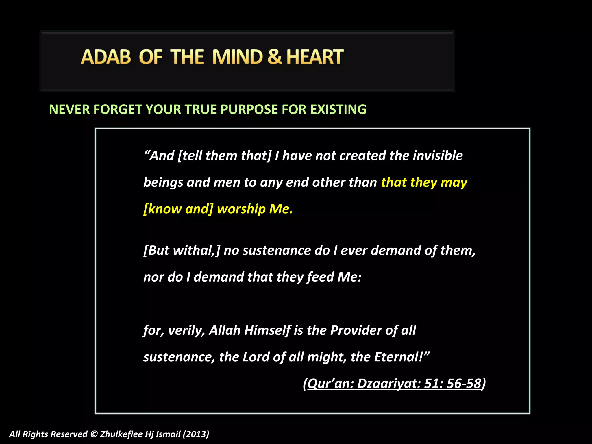 NEVER FORGET YOUR TRUE PURPOSE FOR EXISTING
“And [tell them that] I have not created the invisible
beings and men to any end other than that they may
[know and] worship Me.
[But withal,] no sustenance do I ever demand of them,
nor do I demand that they feed Me:
for, verily, Allah Himself is the Provider of all
sustenance, the Lord of all might, the Eternal!”
(Qur’an: Dzaariyat: 51: 56-58)
All Rights Reserved © Zhulkeflee Hj Ismail (2013)

 
