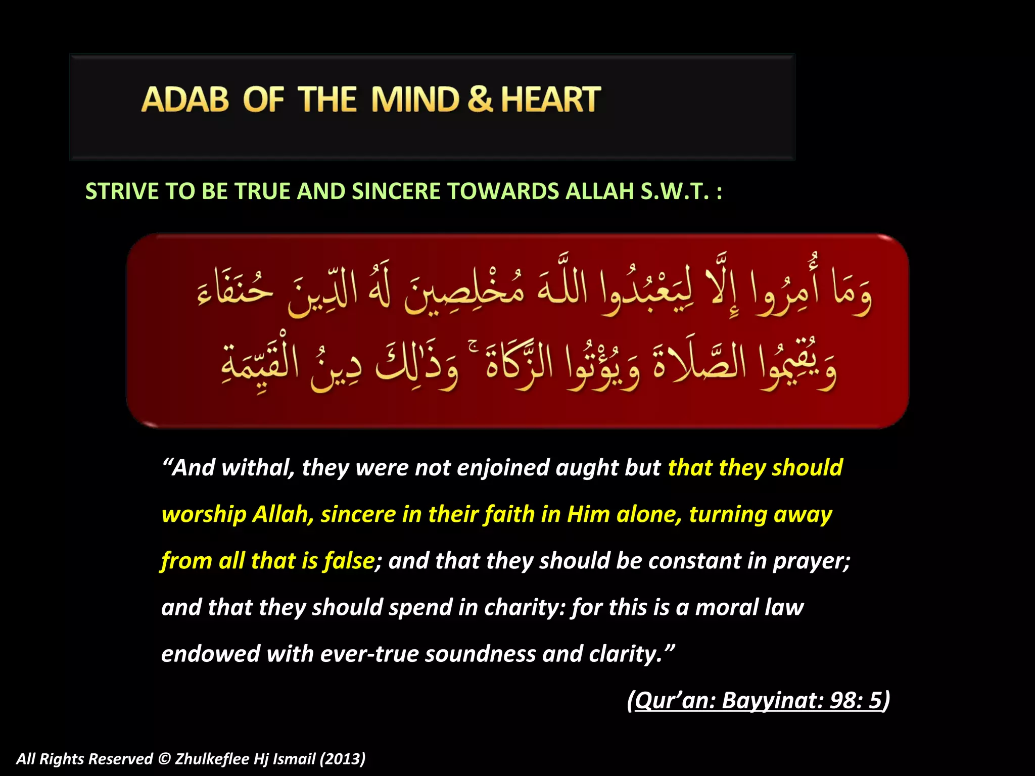 STRIVE TO BE TRUE AND SINCERE TOWARDS ALLAH S.W.T. :

“And withal, they were not enjoined aught but that they should
worship Allah, sincere in their faith in Him alone, turning away
from all that is false; and that they should be constant in prayer;
and that they should spend in charity: for this is a moral law
endowed with ever-true soundness and clarity.”
(Qur’an: Bayyinat: 98: 5)
All Rights Reserved © Zhulkeflee Hj Ismail (2013)

 