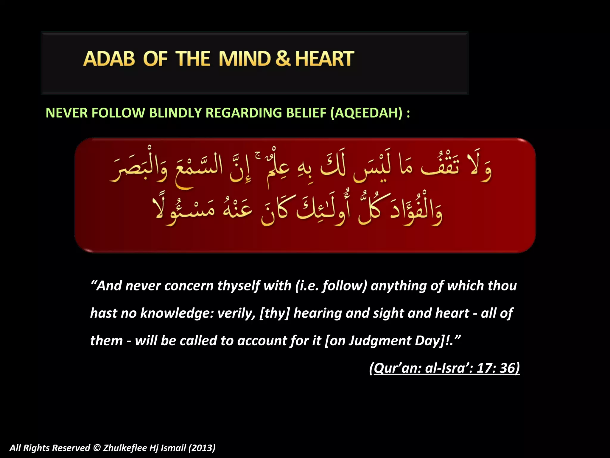 NEVER FOLLOW BLINDLY REGARDING BELIEF (AQEEDAH) :

“And never concern thyself with (i.e. follow) anything of which thou
hast no knowledge: verily, [thy] hearing and sight and heart - all of
them - will be called to account for it [on Judgment Day]!.”
(Qur’an: al-Isra’: 17: 36)

All Rights Reserved © Zhulkeflee Hj Ismail (2013)

 