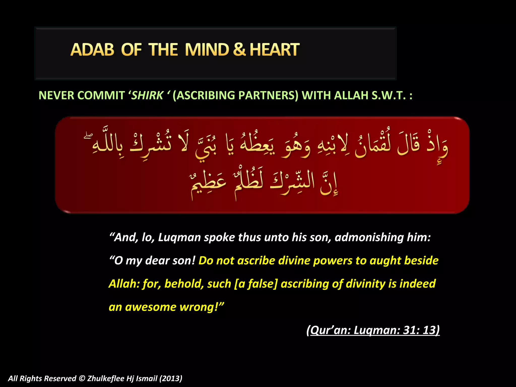 NEVER COMMIT ‘SHIRK ‘ (ASCRIBING PARTNERS) WITH ALLAH S.W.T. :

“And, lo, Luqman spoke thus unto his son, admonishing him:
“O my dear son! Do not ascribe divine powers to aught beside
Allah: for, behold, such [a false] ascribing of divinity is indeed
an awesome wrong!”
(Qur’an: Luqman: 31: 13)

All Rights Reserved © Zhulkeflee Hj Ismail (2013)

 