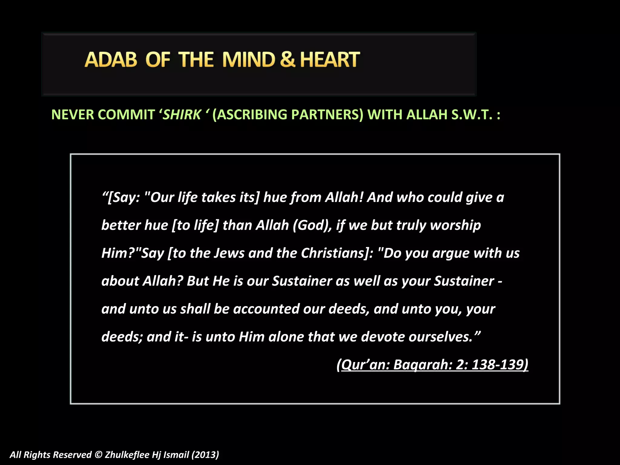 NEVER COMMIT ‘SHIRK ‘ (ASCRIBING PARTNERS) WITH ALLAH S.W.T. :

“[Say: "Our life takes its] hue from Allah! And who could give a
better hue [to life] than Allah (God), if we but truly worship
Him?"Say [to the Jews and the Christians]: "Do you argue with us
about Allah? But He is our Sustainer as well as your Sustainer and unto us shall be accounted our deeds, and unto you, your
deeds; and it- is unto Him alone that we devote ourselves. ”
(Qur’an: Baqarah: 2: 138-139)

All Rights Reserved © Zhulkeflee Hj Ismail (2013)

 