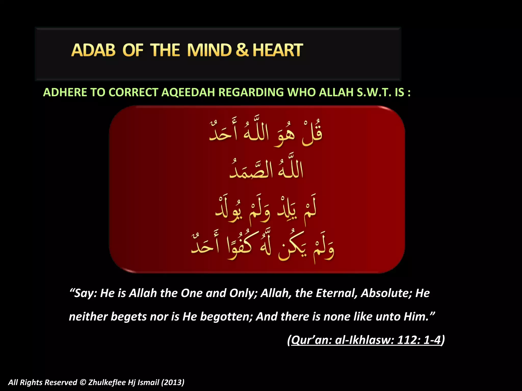 ADHERE TO CORRECT AQEEDAH REGARDING WHO ALLAH S.W.T. IS :

“Say: He is Allah the One and Only; Allah, the Eternal, Absolute; He
neither begets nor is He begotten; And there is none like unto Him.”
(Qur’an: al-Ikhlasw: 112: 1-4)
All Rights Reserved © Zhulkeflee Hj Ismail (2013)

 