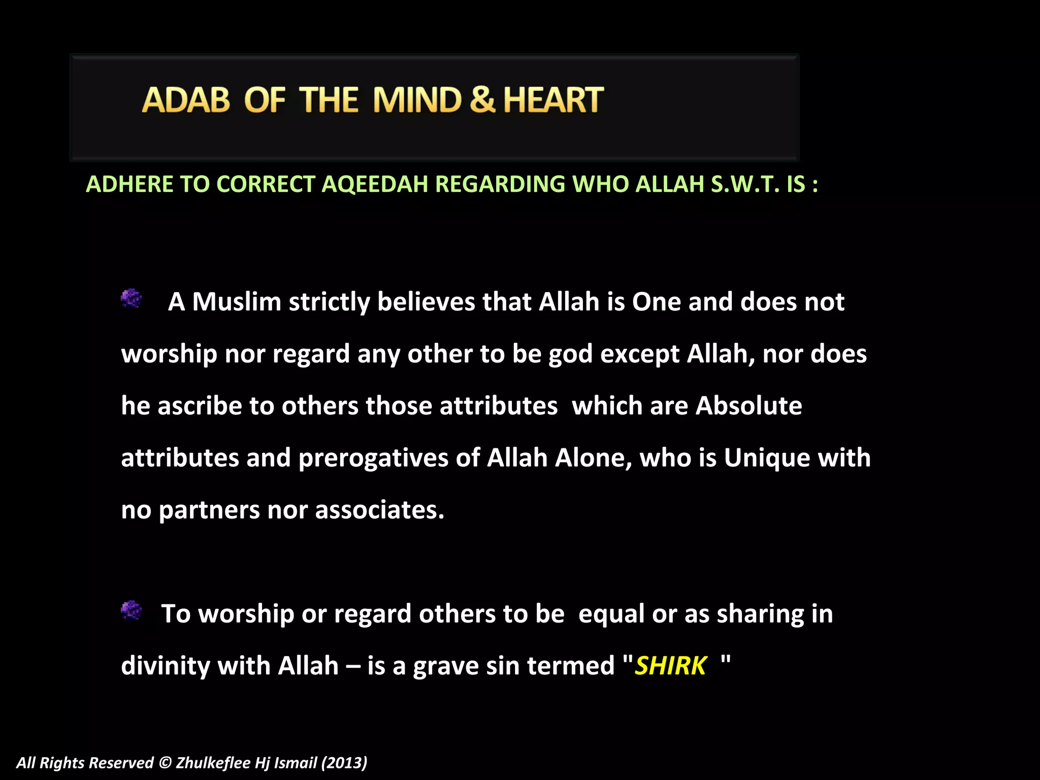 ADHERE TO CORRECT AQEEDAH REGARDING WHO ALLAH S.W.T. IS :

A Muslim strictly believes that Allah is One and does not
worship nor regard any other to be god except Allah, nor does
he ascribe to others those attributes which are Absolute
attributes and prerogatives of Allah Alone, who is Unique with
no partners nor associates.
To worship or regard others to be equal or as sharing in
divinity with Allah – is a grave sin termed "SHIRK "
All Rights Reserved © Zhulkeflee Hj Ismail (2013)

 