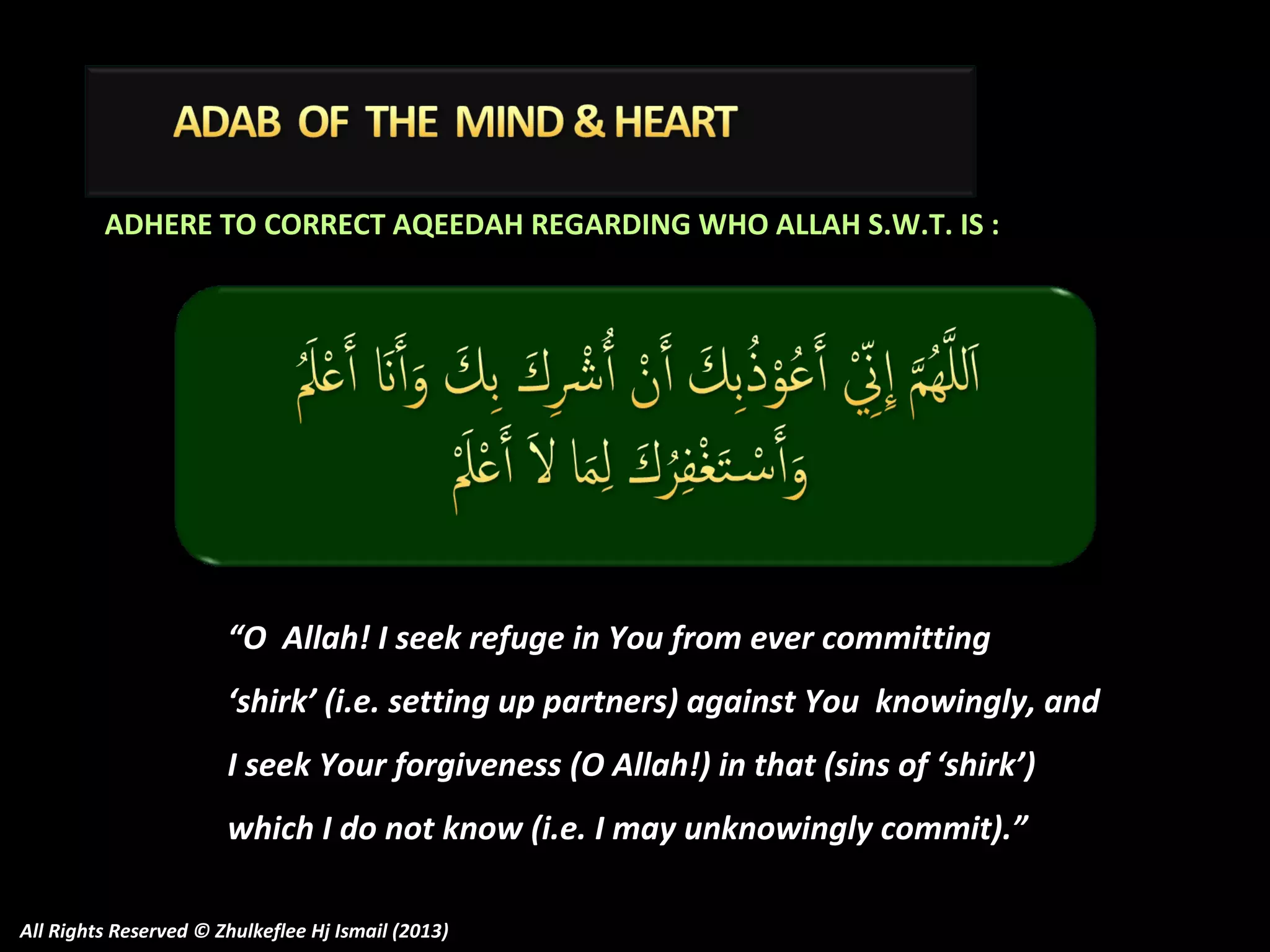 ADHERE TO CORRECT AQEEDAH REGARDING WHO ALLAH S.W.T. IS :

“O Allah! I seek refuge in You from ever committing
‘shirk’ (i.e. setting up partners) against You knowingly, and
I seek Your forgiveness (O Allah!) in that (sins of ‘shirk’)
which I do not know (i.e. I may unknowingly commit).”
All Rights Reserved © Zhulkeflee Hj Ismail (2013)

 