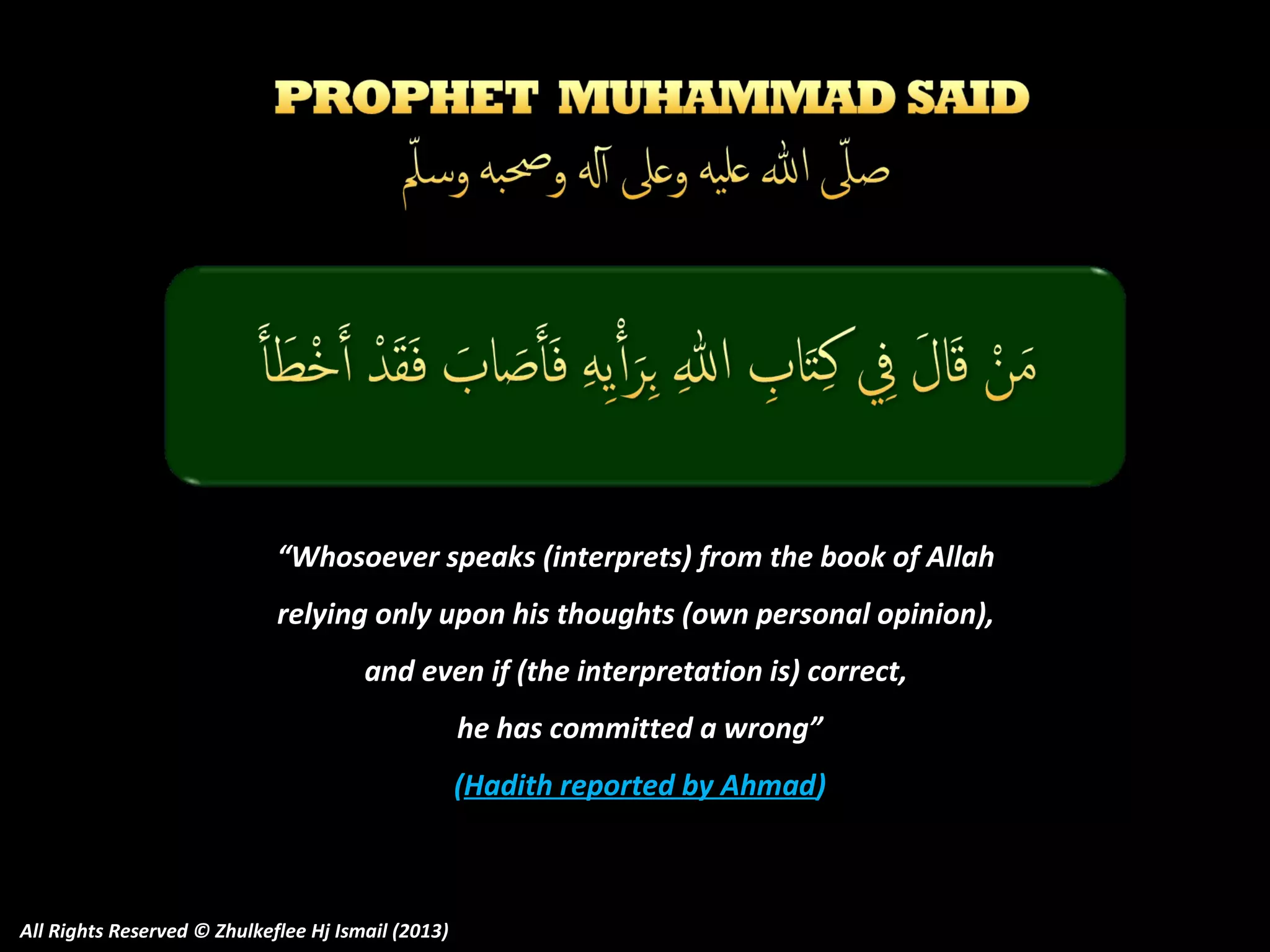 “Whosoever speaks (interprets) from the book of Allah
relying only upon his thoughts (own personal opinion),
and even if (the interpretation is) correct,
he has committed a wrong”
(Hadith reported by Ahmad)

All Rights Reserved © Zhulkeflee Hj Ismail (2013)

 