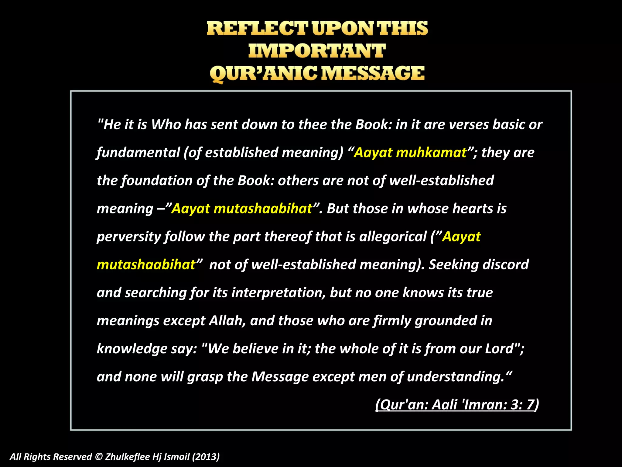 "He it is Who has sent down to thee the Book: in it are verses basic or
fundamental (of established meaning) “Aayat muhkamat”; they are
the foundation of the Book: others are not of well-established
meaning –”Aayat mutashaabihat”. But those in whose hearts is
perversity follow the part thereof that is allegorical (” Aayat
mutashaabihat” not of well-established meaning). Seeking discord
and searching for its interpretation, but no one knows its true
meanings except Allah, and those who are firmly grounded in
knowledge say: "We believe in it; the whole of it is from our Lord";
and none will grasp the Message except men of understanding.“
(Qur'an: Aali 'Imran: 3: 7)
All Rights Reserved © Zhulkeflee Hj Ismail (2013)

 