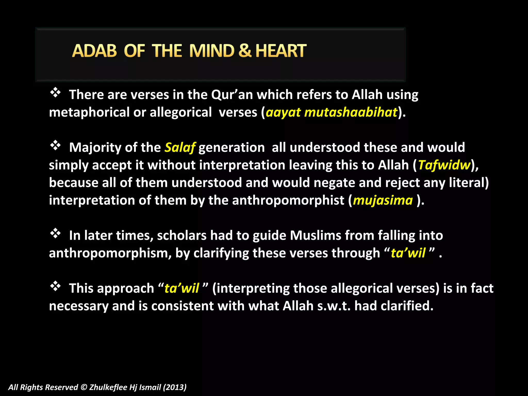  There are verses in the Qur’an which refers to Allah using
metaphorical or allegorical verses (aayat mutashaabihat).
 Majority of the Salaf generation all understood these and would
simply accept it without interpretation leaving this to Allah (Tafwidw),
because all of them understood and would negate and reject any literal)
interpretation of them by the anthropomorphist (mujasima ).
 In later times, scholars had to guide Muslims from falling into
anthropomorphism, by clarifying these verses through “ta’wil ” .
 This approach “ta’wil ” (interpreting those allegorical verses) is in fact
necessary and is consistent with what Allah s.w.t. had clarified.

All Rights Reserved © Zhulkeflee Hj Ismail (2013)

 