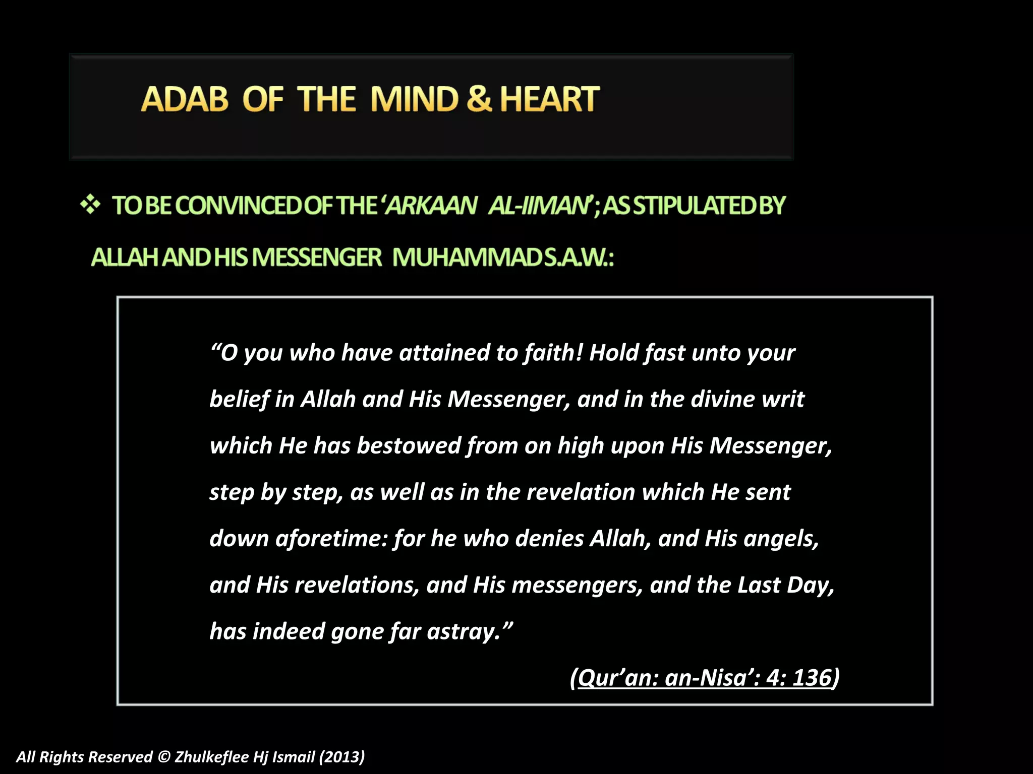 “O you who have attained to faith! Hold fast unto your
belief in Allah and His Messenger, and in the divine writ
which He has bestowed from on high upon His Messenger,
step by step, as well as in the revelation which He sent
down aforetime: for he who denies Allah, and His angels,
and His revelations, and His messengers, and the Last Day,
has indeed gone far astray.”
(Qur’an: an-Nisa’: 4: 136)
All Rights Reserved © Zhulkeflee Hj Ismail (2013)

 