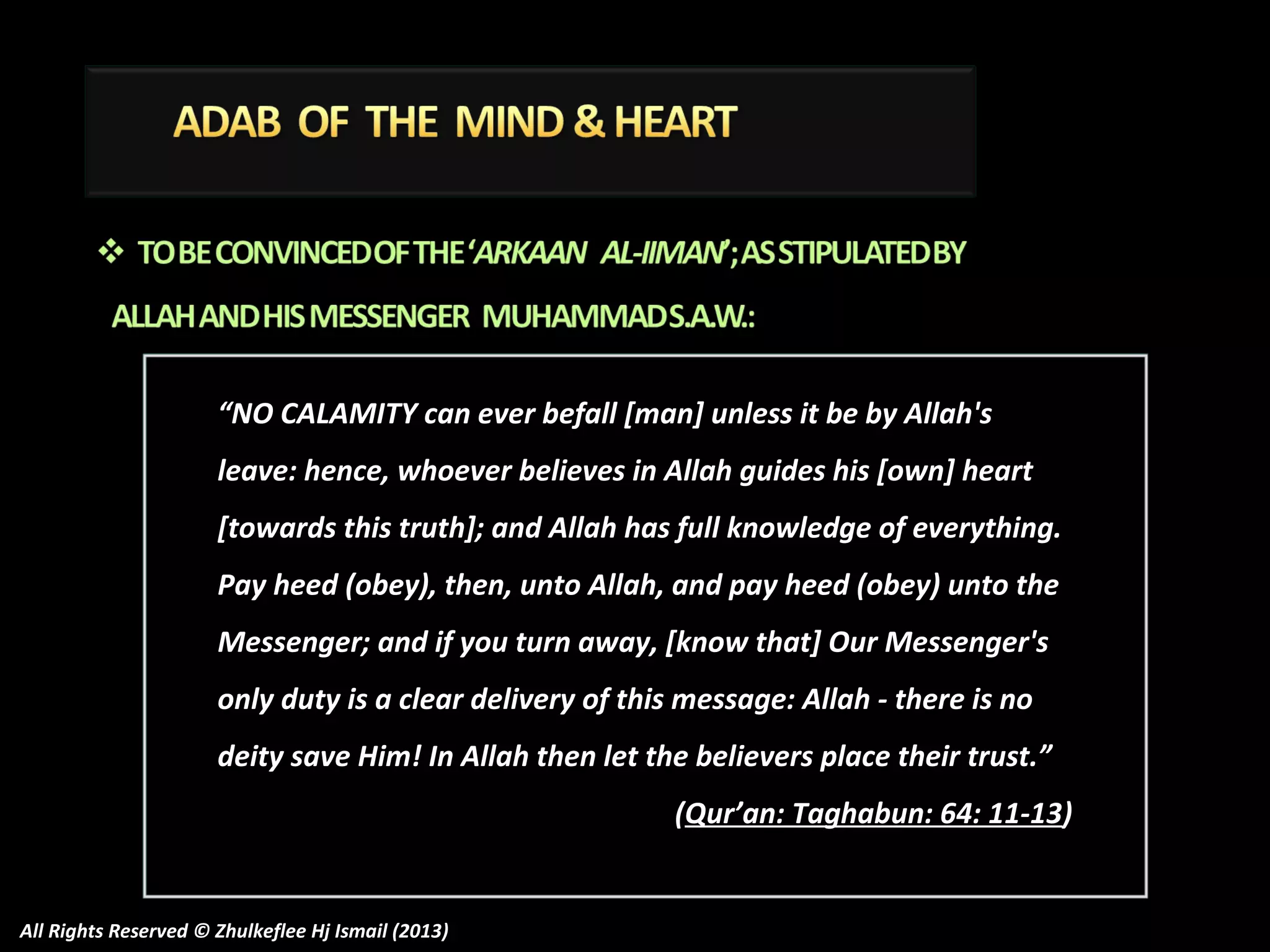 “NO CALAMITY can ever befall [man] unless it be by Allah's
leave: hence, whoever believes in Allah guides his [own] heart
[towards this truth]; and Allah has full knowledge of everything.
Pay heed (obey), then, unto Allah, and pay heed (obey) unto the
Messenger; and if you turn away, [know that] Our Messenger's
only duty is a clear delivery of this message: Allah - there is no
deity save Him! In Allah then let the believers place their trust.”
(Qur’an: Taghabun: 64: 11-13)

All Rights Reserved © Zhulkeflee Hj Ismail (2013)

 