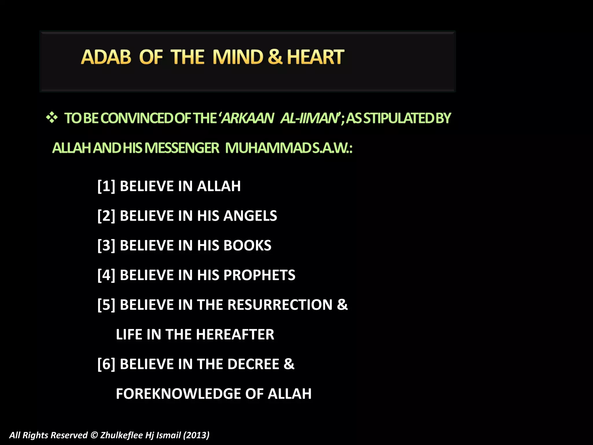 [1] BELIEVE IN ALLAH
[2] BELIEVE IN HIS ANGELS
[3] BELIEVE IN HIS BOOKS
[4] BELIEVE IN HIS PROPHETS
[5] BELIEVE IN THE RESURRECTION &
LIFE IN THE HEREAFTER
[6] BELIEVE IN THE DECREE &
FOREKNOWLEDGE OF ALLAH
All Rights Reserved © Zhulkeflee Hj Ismail (2013)

 