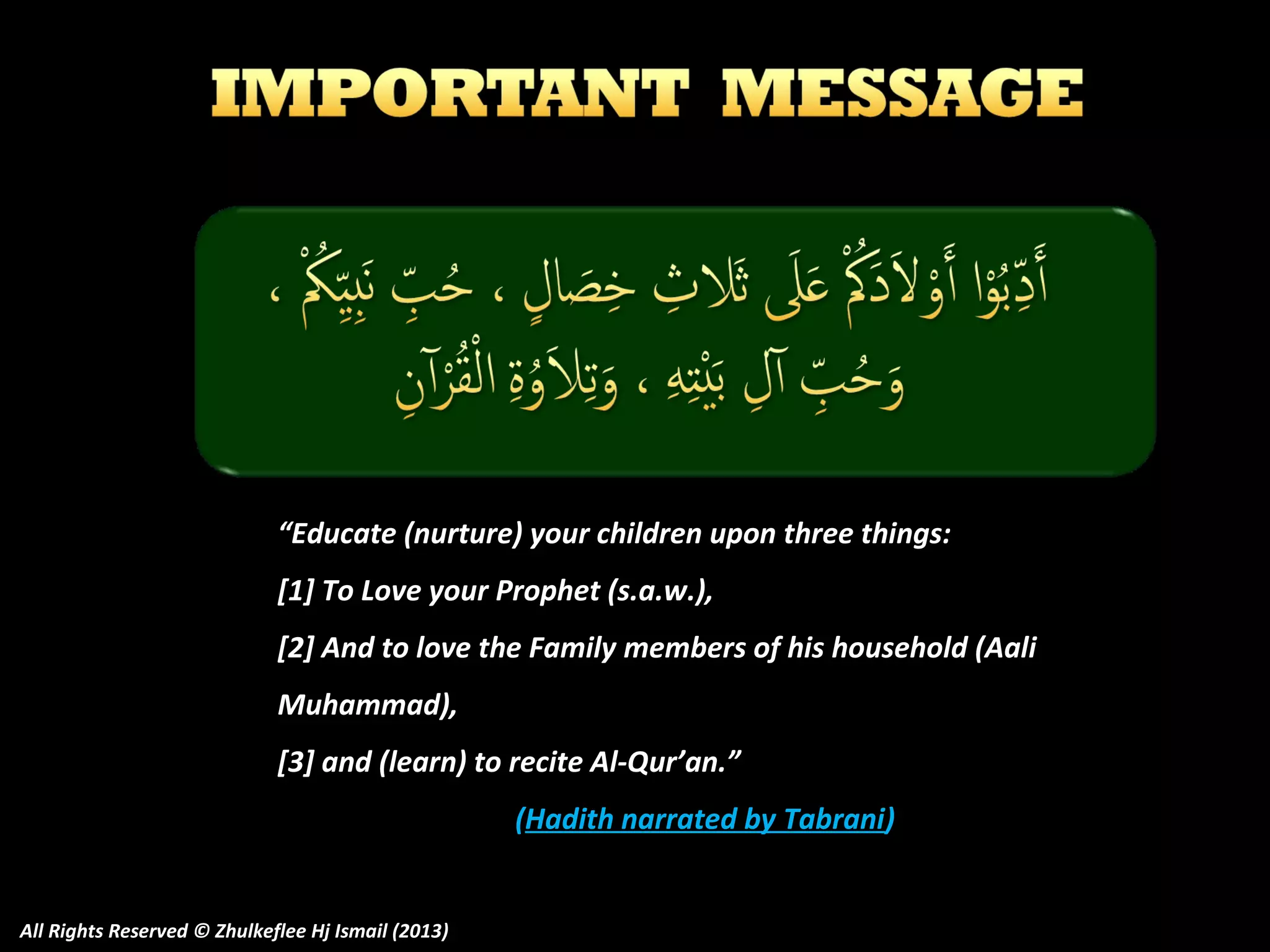 “Educate (nurture) your children upon three things:
[1] To Love your Prophet (s.a.w.),
[2] And to love the Family members of his household (Aali
Muhammad),
[3] and (learn) to recite Al-Qur’an.”
(Hadith narrated by Tabrani)
All Rights Reserved © Zhulkeflee Hj Ismail (2013)

 