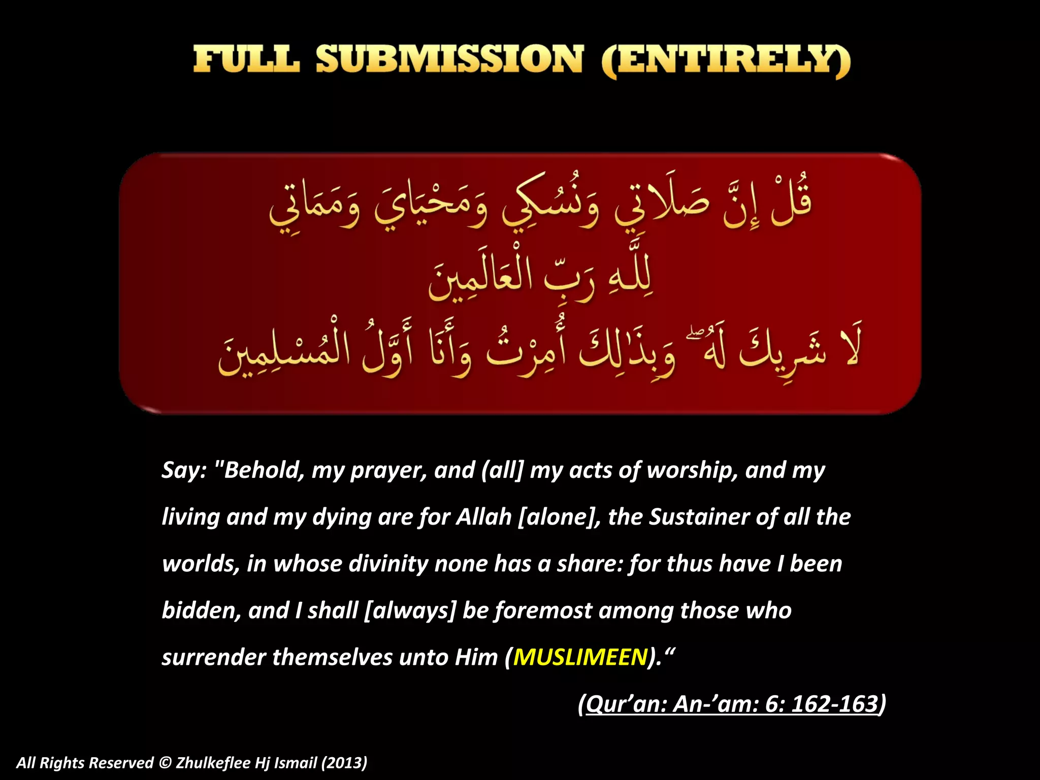 Say: "Behold, my prayer, and (all] my acts of worship, and my
living and my dying are for Allah [alone], the Sustainer of all the
worlds, in whose divinity none has a share: for thus have I been
bidden, and I shall [always] be foremost among those who
surrender themselves unto Him (MUSLIMEEN).“
(Qur’an: An-’am: 6: 162-163)
All Rights Reserved © Zhulkeflee Hj Ismail (2013)

 