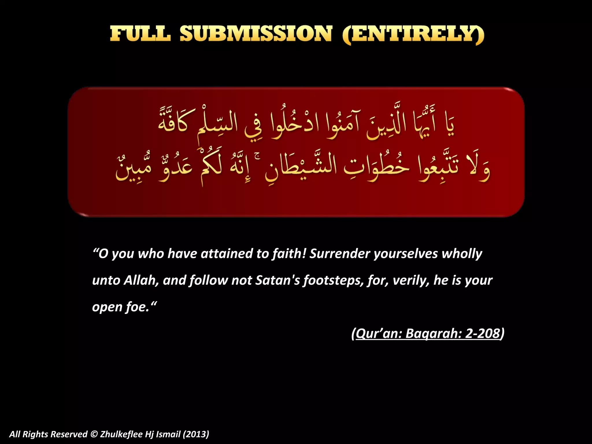 “O you who have attained to faith! Surrender yourselves wholly
unto Allah, and follow not Satan's footsteps, for, verily, he is your
open foe.“
(Qur’an: Baqarah: 2-208)

All Rights Reserved © Zhulkeflee Hj Ismail (2013)

 