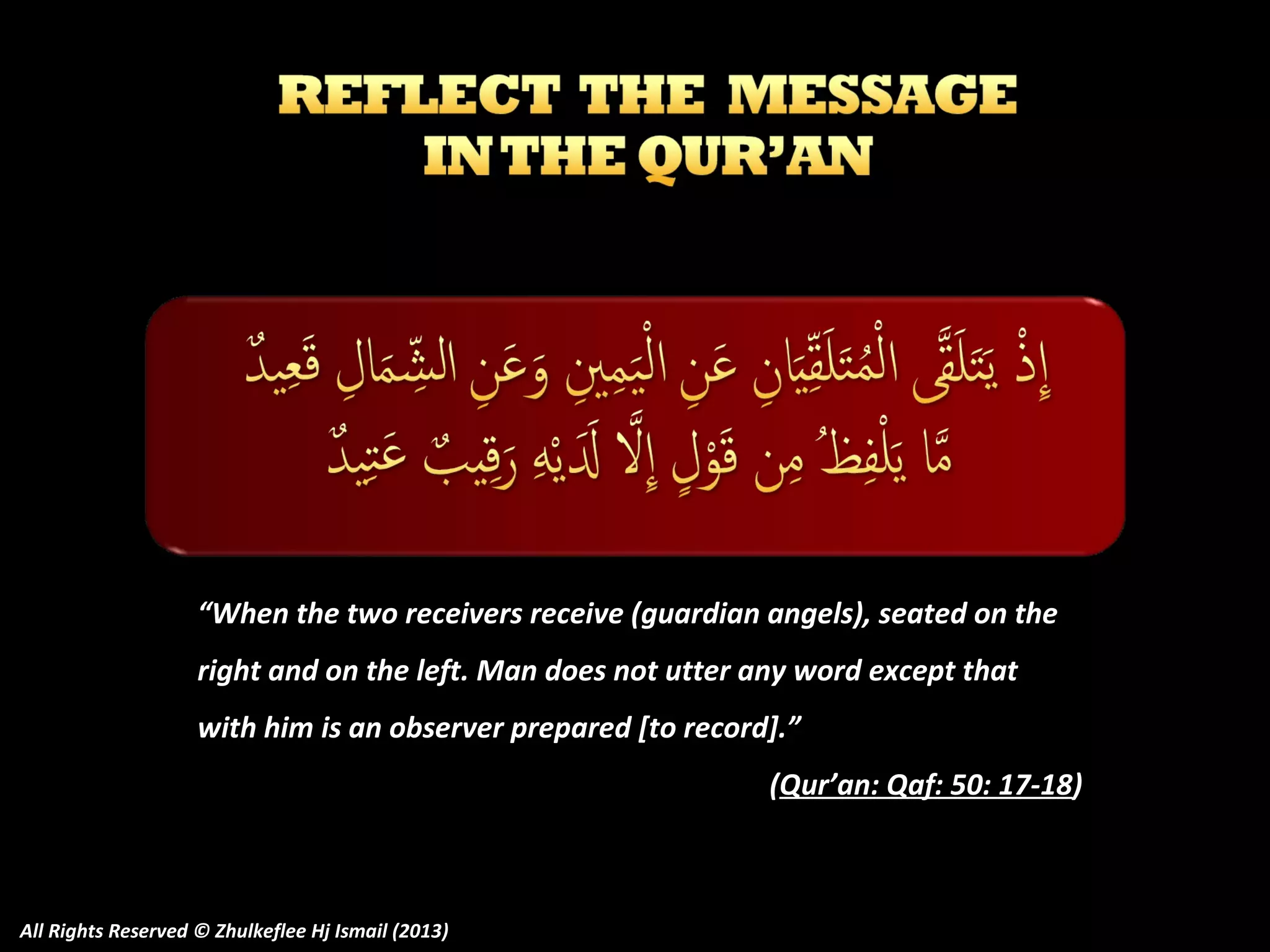 “When the two receivers receive (guardian angels), seated on the
right and on the left. Man does not utter any word except that
with him is an observer prepared [to record].”
(Qur’an: Qaf: 50: 17-18)

All Rights Reserved © Zhulkeflee Hj Ismail (2013)

 