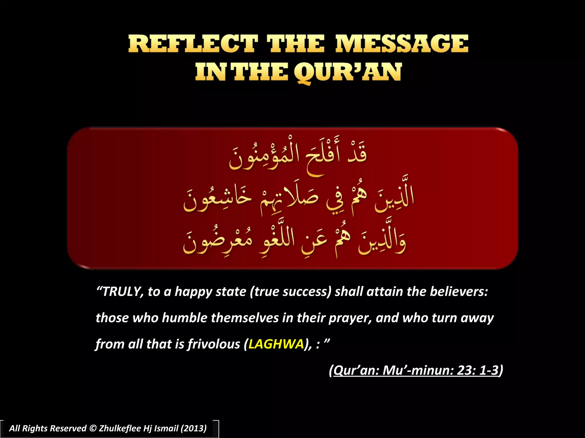 “TRULY, to a happy state (true success) shall attain the believers:
those who humble themselves in their prayer, and who turn away
from all that is frivolous (LAGHWA), : ”
(Qur’an: Mu’-minun: 23: 1-3)

All Rights Reserved © Zhulkeflee Hj Ismail (2013)
All Rights Reserved©
(2011)

 
