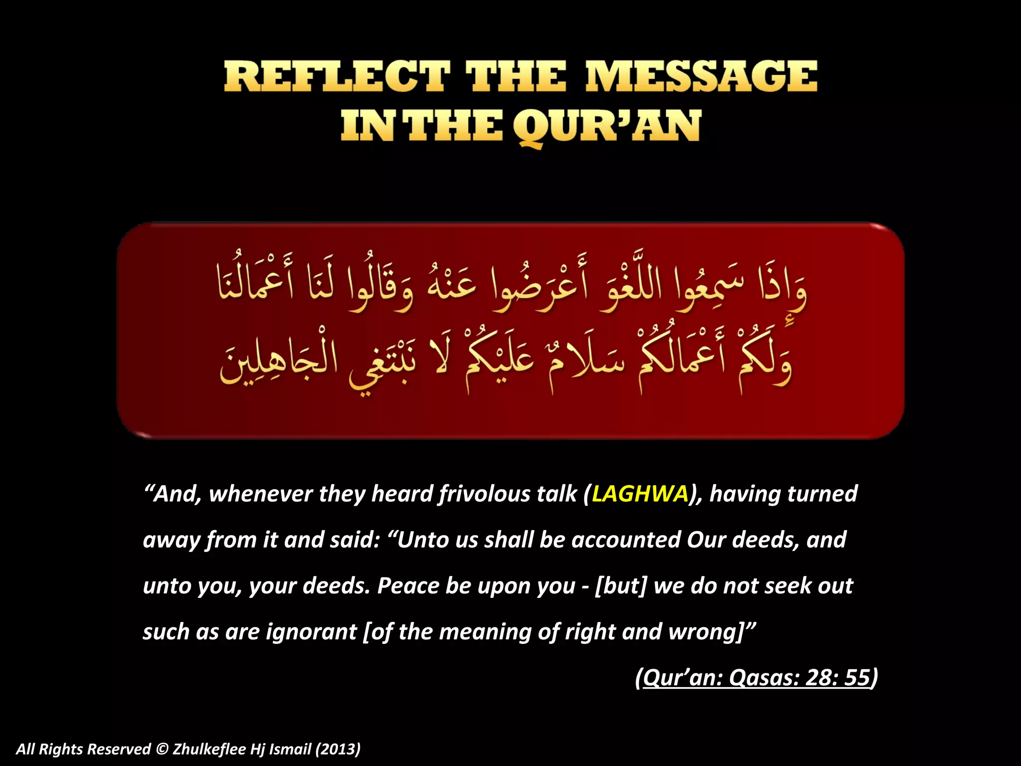 “And, whenever they heard frivolous talk (LAGHWA), having turned
away from it and said: “Unto us shall be accounted Our deeds, and
unto you, your deeds. Peace be upon you - [but] we do not seek out
such as are ignorant [of the meaning of right and wrong]”
(Qur’an: Qasas: 28: 55)
All Rights Reserved © Zhulkeflee Hj Ismail (2013)

 