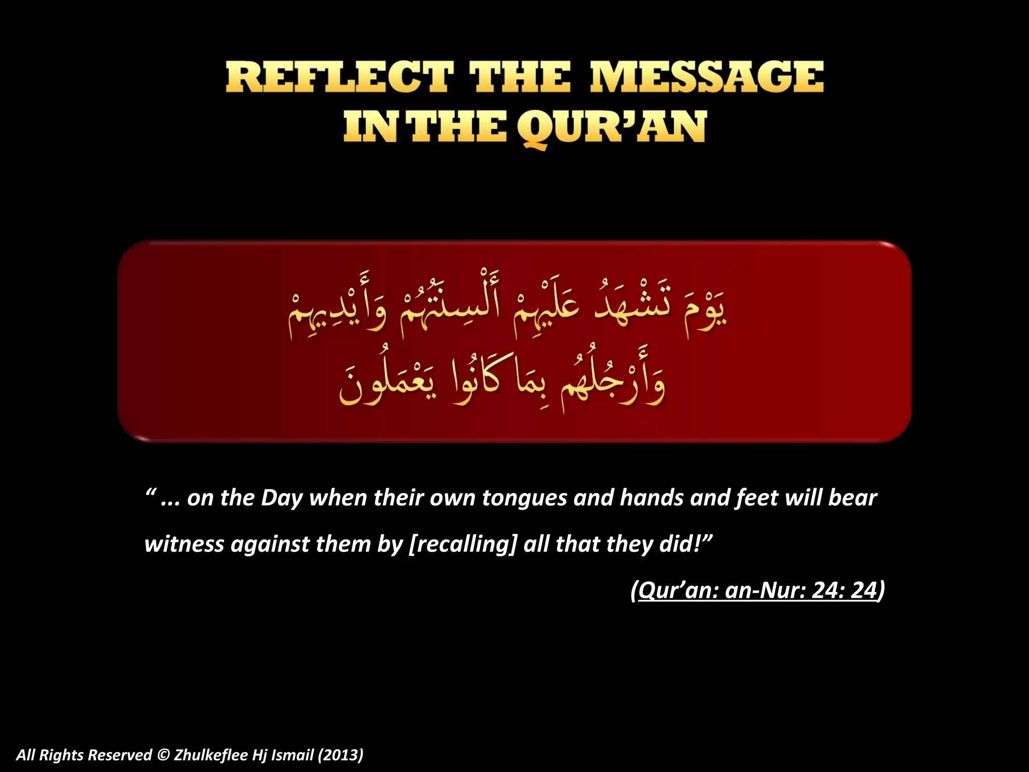“ ... on the Day when their own tongues and hands and feet will bear
witness against them by [recalling] all that they did!”
(Qur’an: an-Nur: 24: 24)

All Rights Reserved © Zhulkeflee Hj Ismail (2013)

 