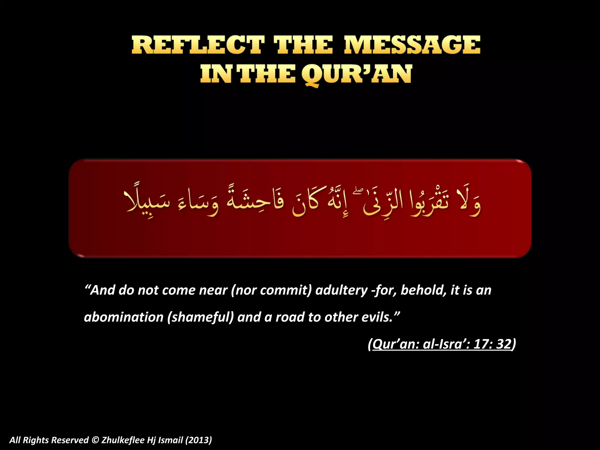 “And do not come near (nor commit) adultery -for, behold, it is an
abomination (shameful) and a road to other evils.”
(Qur’an: al-Isra’: 17: 32)

All Rights Reserved © Zhulkeflee Hj Ismail (2013)

 