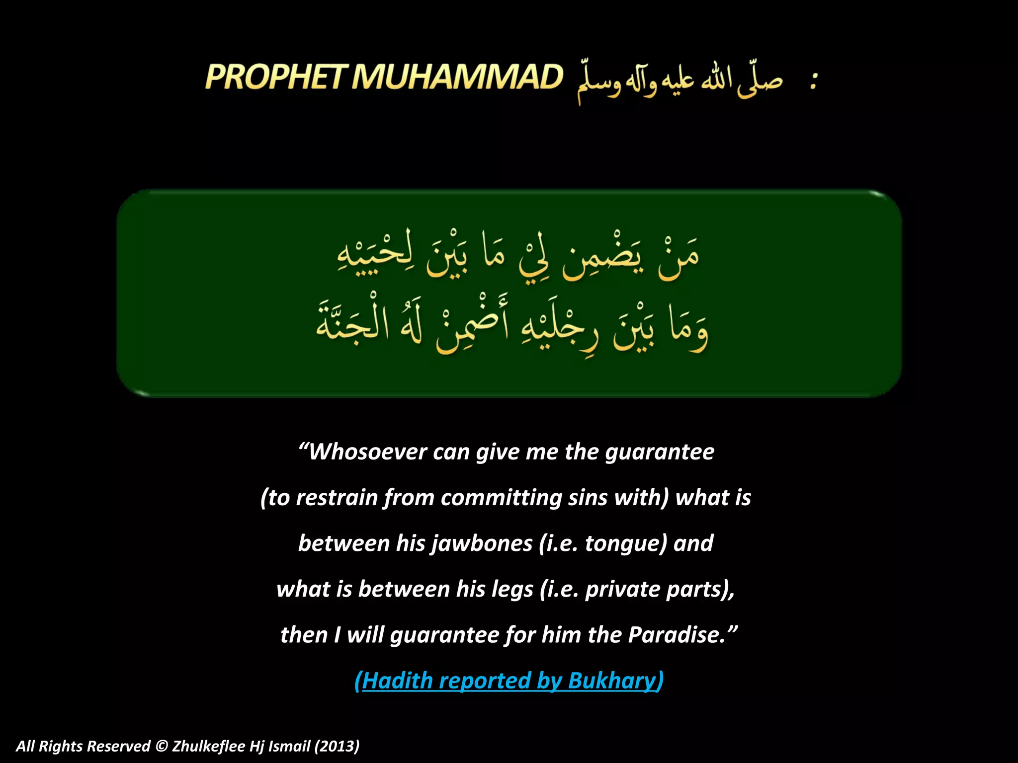 “Whosoever can give me the guarantee
(to restrain from committing sins with) what is
between his jawbones (i.e. tongue) and
what is between his legs (i.e. private parts),
then I will guarantee for him the Paradise.”
(Hadith reported by Bukhary)
All Rights Reserved © Zhulkeflee Hj Ismail (2013)

 