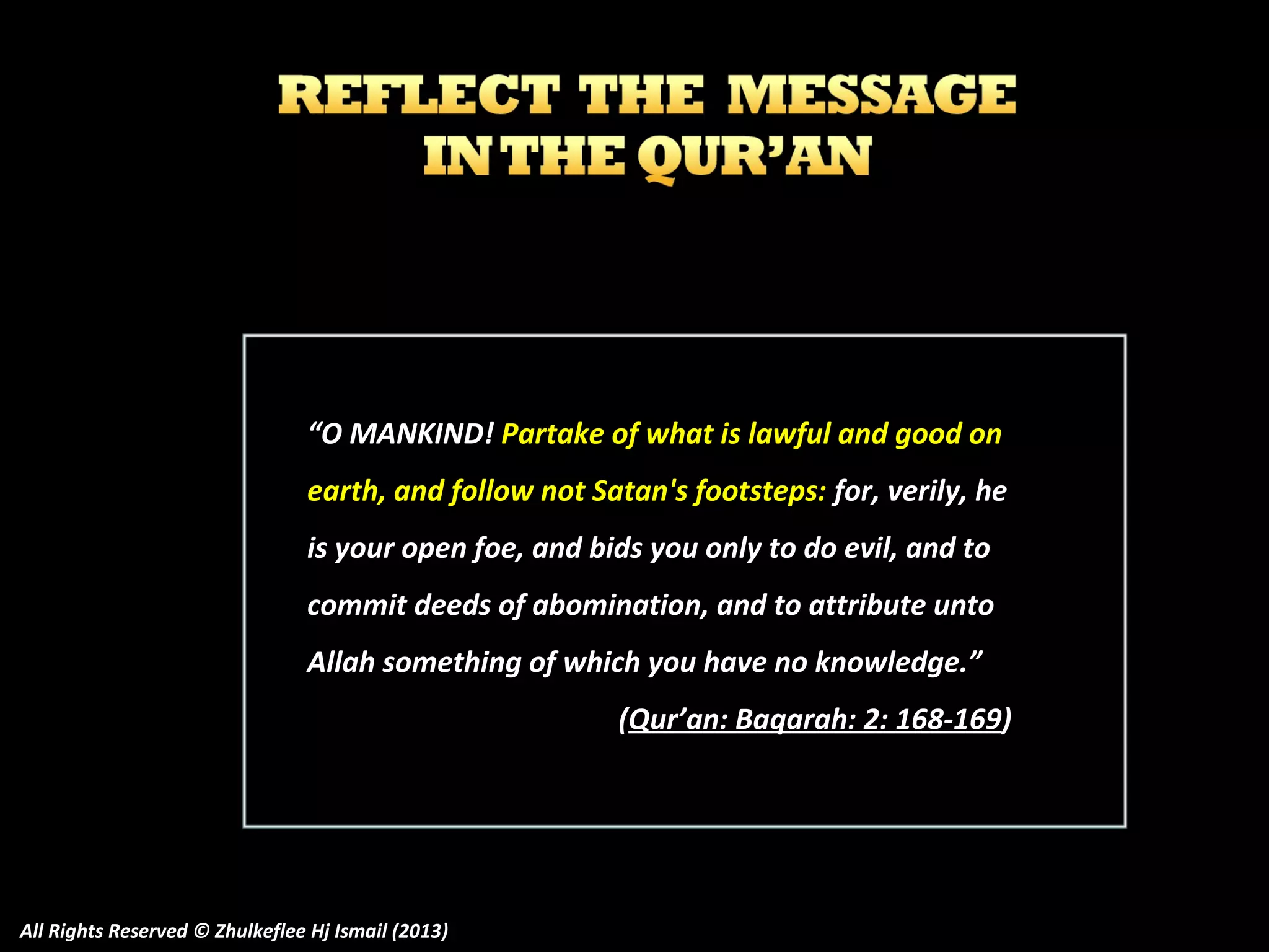 “O MANKIND! Partake of what is lawful and good on
earth, and follow not Satan's footsteps: for, verily, he
is your open foe, and bids you only to do evil, and to
commit deeds of abomination, and to attribute unto
Allah something of which you have no knowledge.”
(Qur’an: Baqarah: 2: 168-169)

All Rights Reserved © Zhulkeflee Hj Ismail (2013)

 