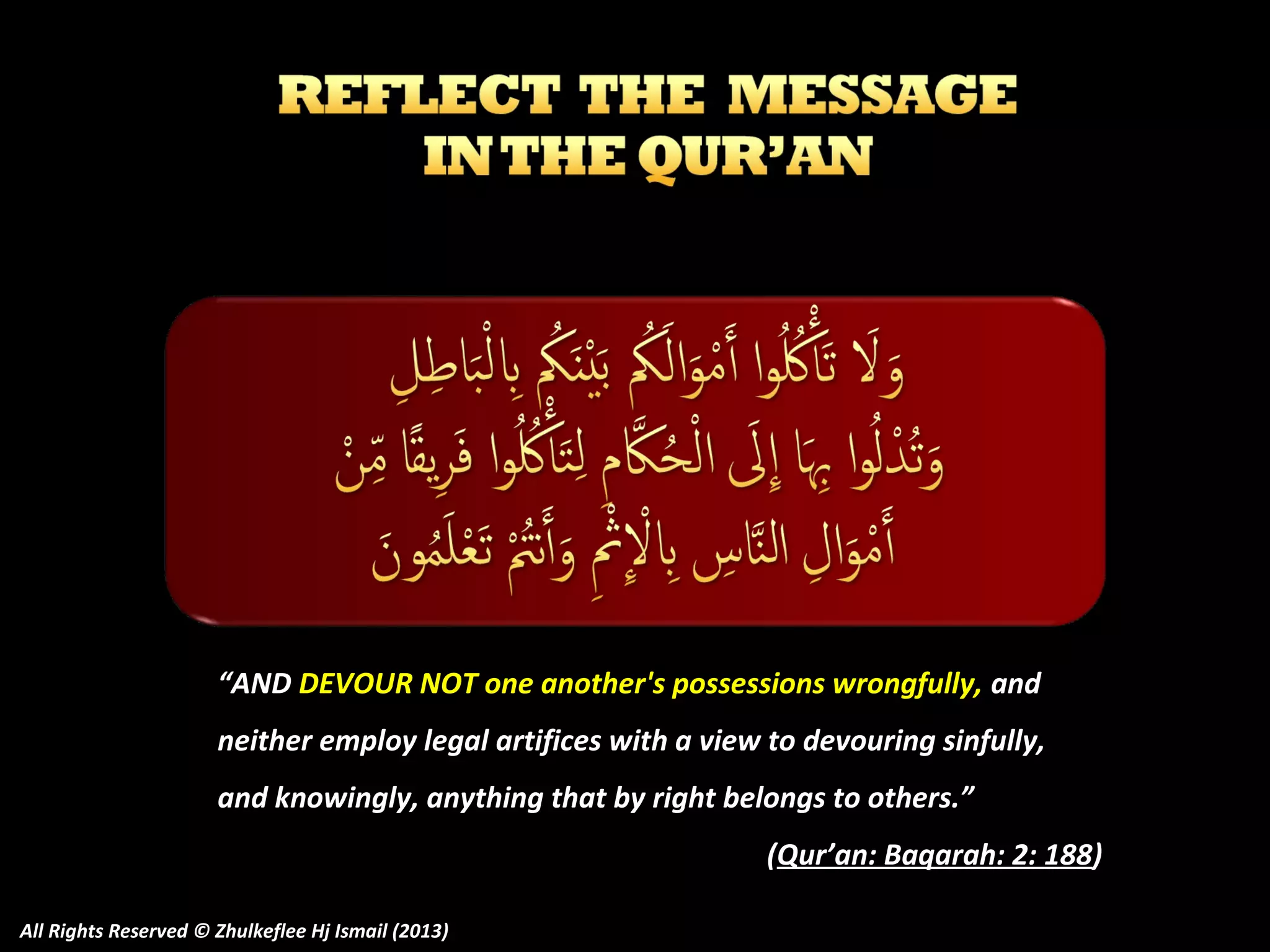 “AND DEVOUR NOT one another's possessions wrongfully, and
neither employ legal artifices with a view to devouring sinfully,
and knowingly, anything that by right belongs to others.”
(Qur’an: Baqarah: 2: 188)
All Rights Reserved © Zhulkeflee Hj Ismail (2013)

 