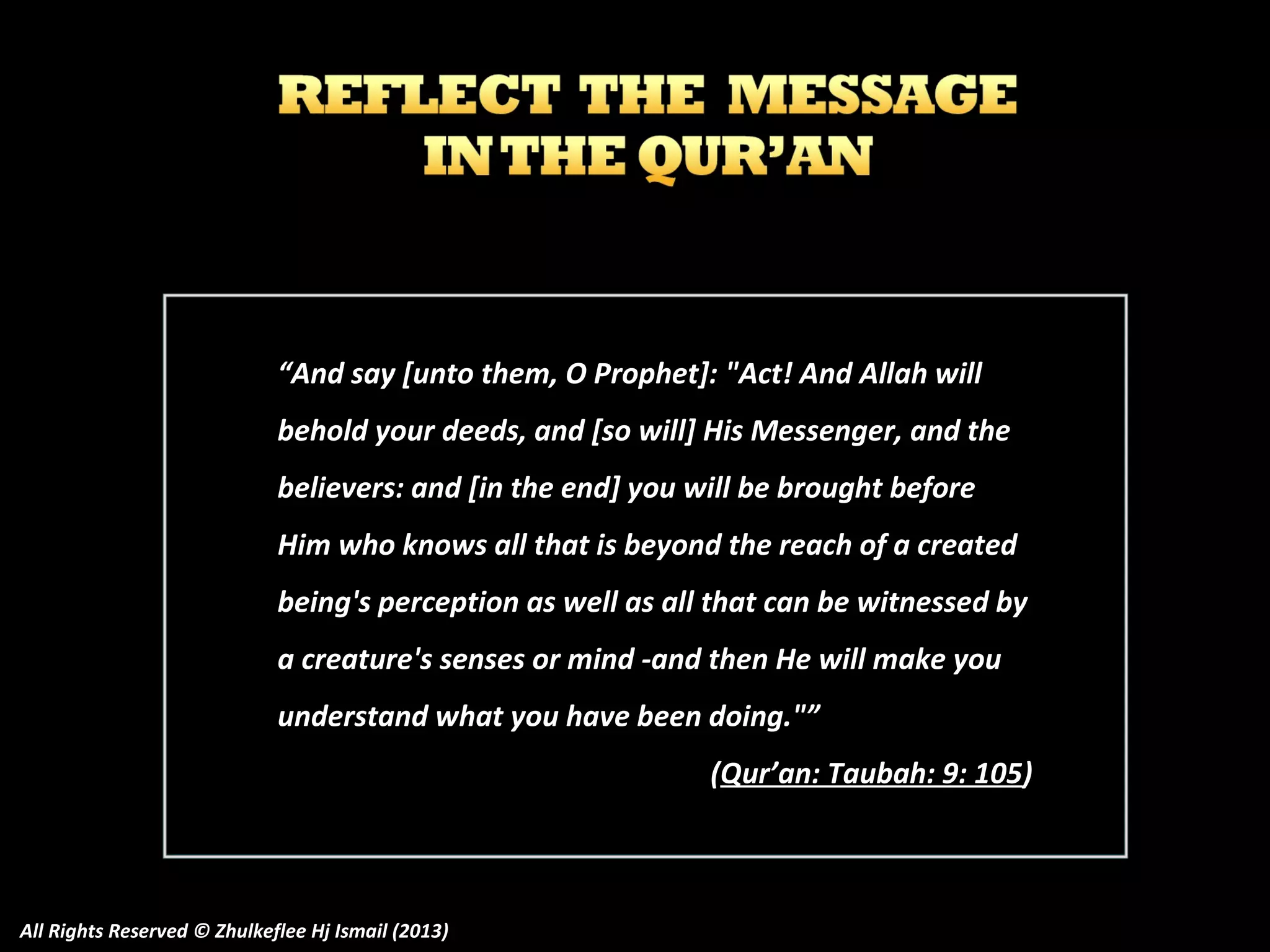 “And say [unto them, O Prophet]: "Act! And Allah will
behold your deeds, and [so will] His Messenger, and the
believers: and [in the end] you will be brought before
Him who knows all that is beyond the reach of a created
being's perception as well as all that can be witnessed by
a creature's senses or mind -and then He will make you
understand what you have been doing."”
(Qur’an: Taubah: 9: 105)

All Rights Reserved © Zhulkeflee Hj Ismail (2013)

 
