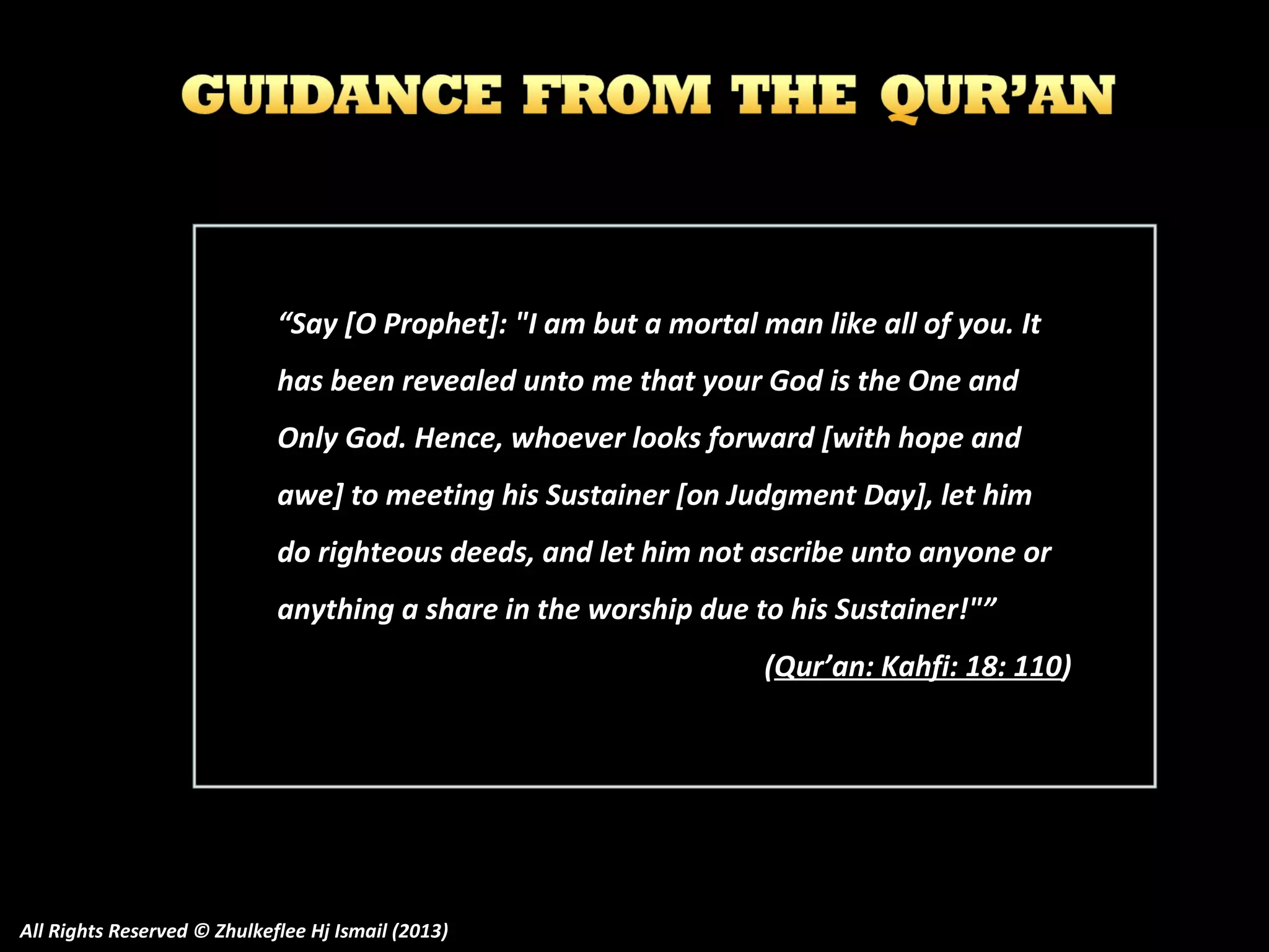 “Say [O Prophet]: "I am but a mortal man like all of you. It
has been revealed unto me that your God is the One and
Only God. Hence, whoever looks forward [with hope and
awe] to meeting his Sustainer [on Judgment Day], let him
do righteous deeds, and let him not ascribe unto anyone or
anything a share in the worship due to his Sustainer!"”
(Qur’an: Kahfi: 18: 110)

All Rights Reserved © Zhulkeflee Hj Ismail (2013)

 