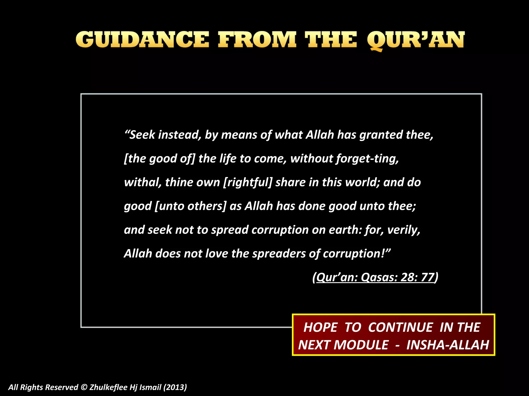 “Seek instead, by means of what Allah has granted thee,
[the good of] the life to come, without forget-ting,
withal, thine own [rightful] share in this world; and do
good [unto others] as Allah has done good unto thee;
and seek not to spread corruption on earth: for, verily,
Allah does not love the spreaders of corruption!”
(Qur’an: Qasas: 28: 77)

HOPE TO CONTINUE IN THE
NEXT MODULE - INSHA-ALLAH
All Rights Reserved © Zhulkeflee Hj Ismail (2013)

 