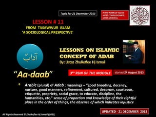 Topic for 21 December 2013

LESSON # 11

IN THE NAME OF ALLAH,
MOST COMPASSIONATE,
MOST MERCIFUL.

FROM TASAWWUR ISLAM
‘A SOCIOLOGICAL PRESPECTIVE’

3RD RUN OF THE MODULE

started 24 August 2013

Arabic (plural) of Adab : meanings – “good breeding, decency,

nurture, good manners, refinement, cultured, decorum, courteous,
etiquette, propriety, social grace, to educate, discipline, the
humanities, etc.” sense of proportion and knowledge of their rightful
place in the order of things, the absence of which indicates injustice
All Rights Reserved © Zhulkeflee Hj Ismail (2013)

UPDATED - 21 DECEMBER 2013

 