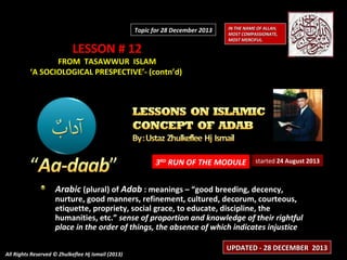 Topic for 28 December 2013

LESSON # 12

IN THE NAME OF ALLAH,
MOST COMPASSIONATE,
MOST MERCIFUL.

FROM TASAWWUR ISLAM
‘A SOCIOLOGICAL PRESPECTIVE’- (contn’d)

3RD RUN OF THE MODULE

started 24 August 2013

Arabic (plural) of Adab : meanings – “good breeding, decency,

nurture, good manners, refinement, cultured, decorum, courteous,
etiquette, propriety, social grace, to educate, discipline, the
humanities, etc.” sense of proportion and knowledge of their rightful
place in the order of things, the absence of which indicates injustice
All Rights Reserved © Zhulkeflee Hj Ismail (2013)

UPDATED - 28 DECEMBER 2013

 