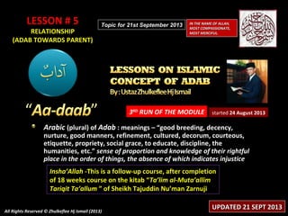 LESSON # 5LESSON # 5
RELATIONSHIPRELATIONSHIP
(ADAB TOWARDS PARENT)(ADAB TOWARDS PARENT)
3RD
RUN OF THE MODULE
Arabic (plural) of Adab : meanings – “good breeding, decency,
nurture, good manners, refinement, cultured, decorum, courteous,
etiquette, propriety, social grace, to educate, discipline, the
humanities, etc.” sense of proportion and knowledge of their rightful
place in the order of things, the absence of which indicates injustice
Insha’Allah -This is a follow-up course, after completion
of 18 weeks course on the kitab “Ta’lim al-Muta’allim
Tariqit Ta’allum ” of Sheikh Tajuddin Nu’man Zarnuji
started 24 August 2013
IN THE NAME OF ALLAH,IN THE NAME OF ALLAH,
MOST COMPASSIONATE,MOST COMPASSIONATE,
MOST MERCIFUL.MOST MERCIFUL.
All Rights Reserved © Zhulkeflee Hj Ismail (2013)All Rights Reserved © Zhulkeflee Hj Ismail (2013)
UPDATED 21 SEPT 2013UPDATED 21 SEPT 2013
Topic for 21st September 2013Topic for 21st September 2013
 