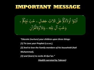 “Educate (nurture) your children upon three things:
[1] To Love your Prophet (s.a.w.),
[2] And to love the Family members of his household (Aali
Muhammad),
[3] and (learn) to recite Al-Qur’an.”
(Hadith narrated by Tabrani)

 
