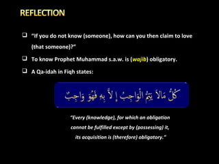  “If you do not know (someone), how can you then claim to love
(that someone)?”
 To know Prophet Muhammad s.a.w. is (wajib) obligatory.
 A Qa-idah in Fiqh states:

“Every (knowledge), for which an obligation
cannot be fulfilled except by (possessing) it,
its acquisition is (therefore) obligatory.”

 