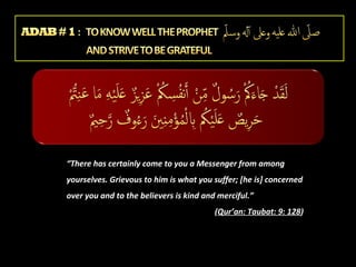 “There has certainly come to you a Messenger from among
yourselves. Grievous to him is what you suffer; [he is] concerned
over you and to the believers is kind and merciful.”
(Qur’an: Taubat: 9: 128)

 