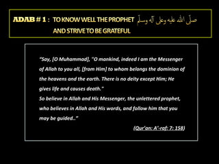 “Say, [O Muhammad], "O mankind, indeed I am the Messenger
of Allah to you all, [from Him] to whom belongs the dominion of
the heavens and the earth. There is no deity except Him; He
gives life and causes death."
So believe in Allah and His Messenger, the unlettered prophet,
who believes in Allah and His words, and follow him that you
may be guided..”
(Qur’an: A’-raf: 7: 158)

 