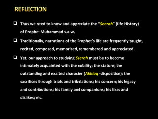  Thus we need to know and appreciate the “Seerah” (Life History)
of Prophet Muhammad s.a.w.
 Traditionally, narrations of the Prophet’s life are frequently taught,
recited, composed, memorised, remembered and appreciated.
 Yet, our approach to studying Seerah must be to become
intimately acquainted with the nobility; the stature; the
outstanding and exalted character (Akhlaq -disposition); the
sacrifices through trials and tribulations; his concern; his legacy
and contributions; his family and companions; his likes and
dislikes; etc.

 