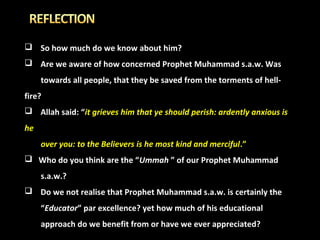  So how much do we know about him?
 Are we aware of how concerned Prophet Muhammad s.a.w. Was
towards all people, that they be saved from the torments of hellfire?
 Allah said: “it grieves him that ye should perish: ardently anxious is
he
over you: to the Believers is he most kind and merciful .”
 Who do you think are the “Ummah ” of our Prophet Muhammad
s.a.w.?
 Do we not realise that Prophet Muhammad s.a.w. is certainly the
“Educator” par excellence? yet how much of his educational
approach do we benefit from or have we ever appreciated?

 