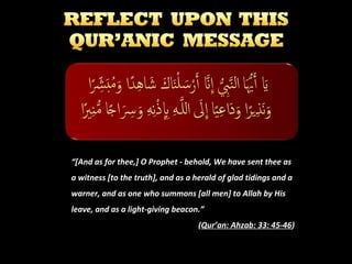 “[And as for thee,] O Prophet - behold, We have sent thee as
a witness [to the truth], and as a herald of glad tidings and a
warner, and as one who summons [all men] to Allah by His
leave, and as a light-giving beacon.”
(Qur’an: Ahzab: 33: 45-46)

 
