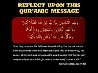 “And [so,] convey to the believers the glad tiding that a great bounty
from Allah awaits them; and defer not to [the likes and dislikes of] the
deniers of the truth and the hypocrites, and disregard their hurtful talk,
and place thy trust in Allah: for none is as worthy of trust as Allah.”
(Qur’an: Ahzab: 33: 47-48)

 