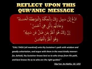 “CALL THOU (all mankind] unto thy Sustainer's path with wisdom and
goodly exhortation, and argue with them in the most kindly mannerfor, behold, thy Sustainer knows best as to who strays from His path,
and best knows He as to who are the right-guided.”
(Qur’an: An-Nahlu: 16: 125)

 