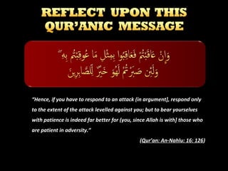 “Hence, if you have to respond to an attack (in argument], respond only
to the extent of the attack levelled against you; but to bear yourselves
with patience is indeed far better for (you, since Allah is with] those who
are patient in adversity.”
(Qur’an: An-Nahlu: 16: 126)

 