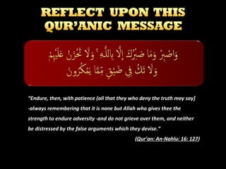 “Endure, then, with patience (all that they who deny the truth may say]
-always remembering that it is none but Allah who gives thee the
strength to endure adversity -and do not grieve over them, and neither
be distressed by the false arguments which they devise.”
(Qur’an: An-Nahlu: 16: 127)

 