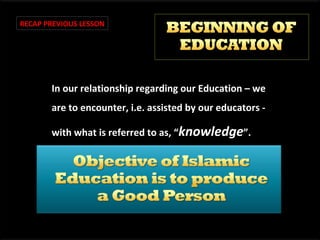RECAP PREVIOUS LESSON

In our relationship regarding our Education – we
are to encounter, i.e. assisted by our educators with what is referred to as, “knowledge”.

 