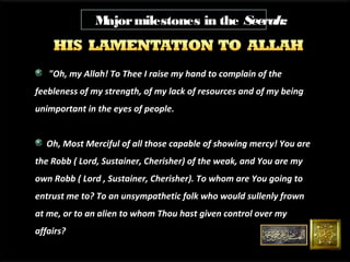 M
ajor milestones in the Seerah:

"Oh, my Allah! To Thee I raise my hand to complain of the
feebleness of my strength, of my lack of resources and of my being
unimportant in the eyes of people.
Oh, Most Merciful of all those capable of showing mercy! You are
the Robb ( Lord, Sustainer, Cherisher) of the weak, and You are my
own Robb ( Lord , Sustainer, Cherisher). To whom are You going to
T
entrust me to? To an unsympathetic folk who would sullenly frown
at me, or to an alien to whom Thou hast given control over my
affairs?

 