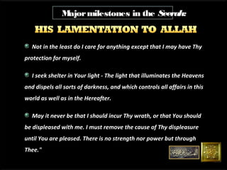 M
ajor milestones in the Seerah:

Not in the least do I care for anything except that I may have Thy
protection for myself.
I seek shelter in Your light - The light that illuminates the Heavens
and dispels all sorts of darkness, and which controls all affairs in this
world as well as in the Hereafter.
May it never be that I should incur Thy wrath, or that You should
be displeased with me. I must remove the cause of Thy displeasure
until You are pleased. There is no strength nor power but through
Thee."

 