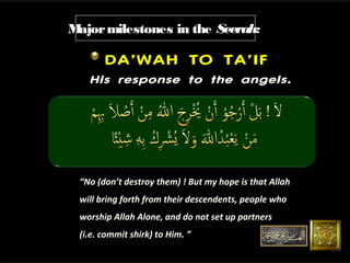 M
ajor milestones in the Seerah:

DA’WAH TO TA’IF
His response to the angels.

“No (don’t destroy them) ! But my hope is that Allah
will bring forth from their descendents, people who
worship Allah Alone, and do not set up partners
(i.e. commit shirk) to Him. ”

 