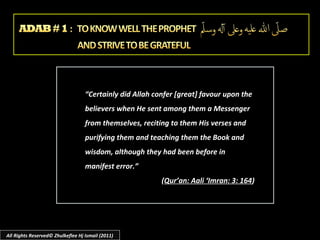 “Certainly did Allah confer [great] favour upon the
believers when He sent among them a Messenger
from themselves, reciting to them His verses and
purifying them and teaching them the Book and
wisdom, although they had been before in
manifest error.”
(Qur’an: Aali ‘Imran: 3: 164)

All Rights Reserved© Zhulkeflee Hj Ismail (2011)

 