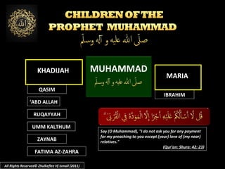 KHADIJAH
QASIM

MUHAMMAD

MARIA
IBRAHIM

‘ABD ALLAH
RUQAYYAH
UMM KALTHUM
ZAYNAB
FATIMA AZ-ZAHRA
All Rights Reserved© Zhulkeflee Hj Ismail (2011)

Say (O Muhammad), "I do not ask you for any payment
for my preaching to you except (your) love of (my near)
relatives."
(Qur’an: Shura: 42: 23)

 